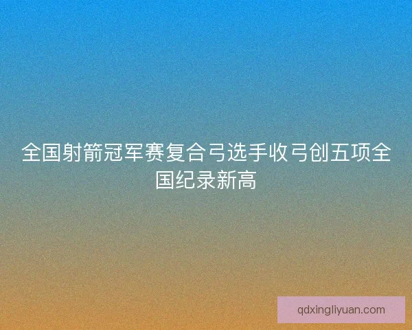 全国射箭冠军赛复合弓选手收弓创五项全国纪录新高
