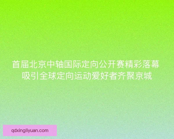 首届北京中轴国际定向公开赛精彩落幕 吸引全球定向运动爱好者齐聚京城
